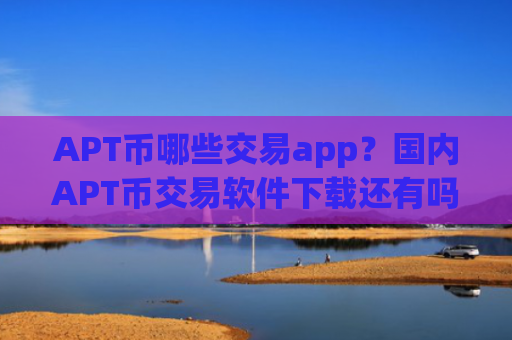 APT币哪些交易app？国内APT币交易软件下载还有吗