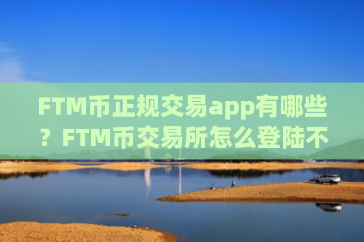 FTM币正规交易app有哪些？FTM币交易所怎么登陆不了