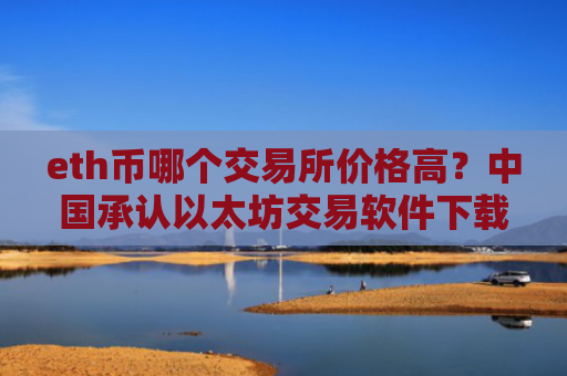 eth币哪个交易所价格高？中国承认以太坊交易软件下载
