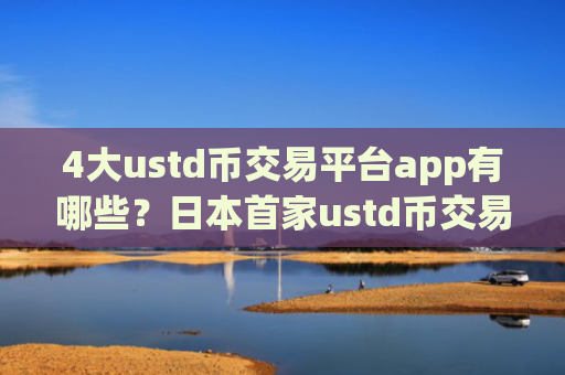 4大ustd币交易平台app有哪些？日本首家ustd币交易软件下载