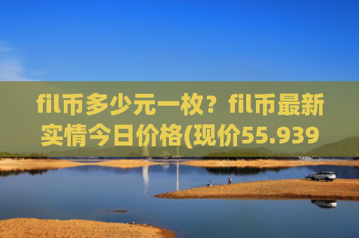fil币多少元一枚？fil币最新实情今日价格(现价55.939元)
