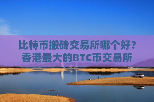 比特币搬砖交易所哪个好？香港最大的BTC币交易所