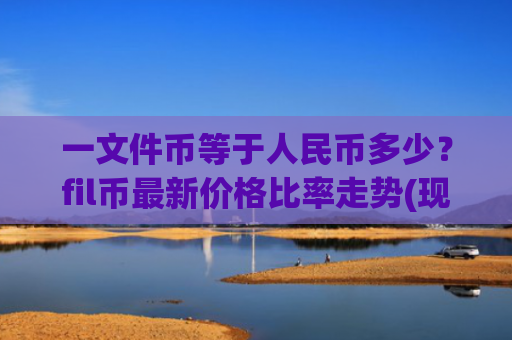 一文件币等于人民币多少？fil币最新价格比率走势(现价56.3899元)