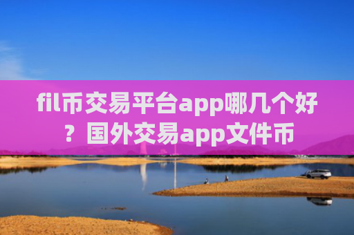 fil币交易平台app哪几个好？国外交易app文件币