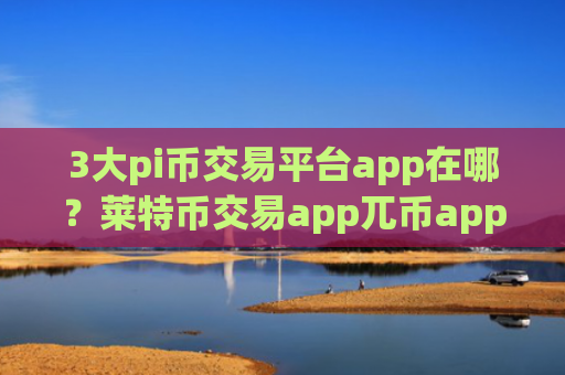 3大pi币交易平台app在哪？莱特币交易app兀币app哪个好