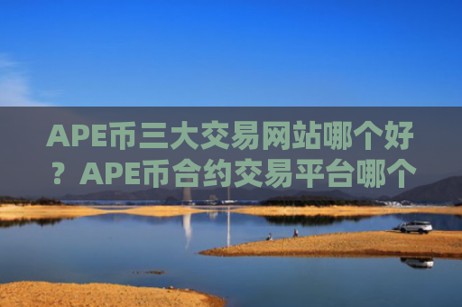APE币三大交易网站哪个好？APE币合约交易平台哪个好