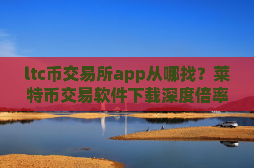 ltc币交易所app从哪找？莱特币交易软件下载深度倍率