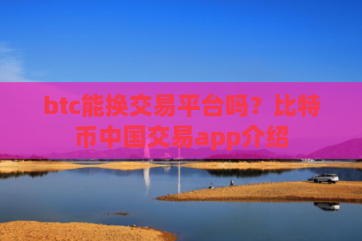 btc能换交易平台吗？比特币中国交易app介绍