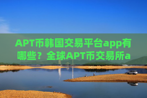 APT币韩国交易平台app有哪些？全球APT币交易所app下载有返佣