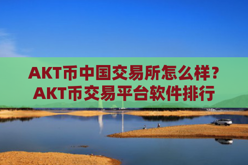 AKT币中国交易所怎么样？AKT币交易平台软件排行