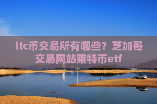 ltc币交易所有哪些？芝加哥交易网站莱特币etf
