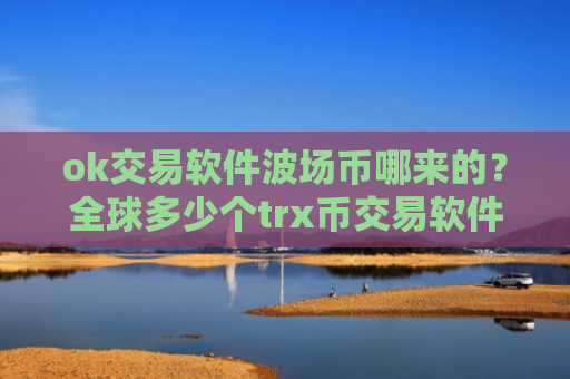ok交易软件波场币哪来的？全球多少个trx币交易软件下载