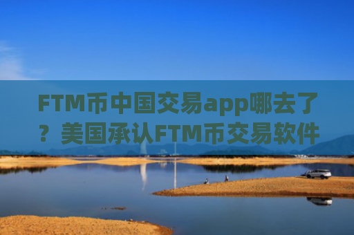 FTM币中国交易app哪去了？美国承认FTM币交易软件下载