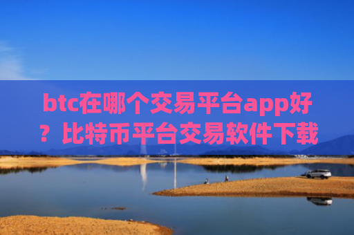 btc在哪个交易平台app好？比特币平台交易软件下载排名
