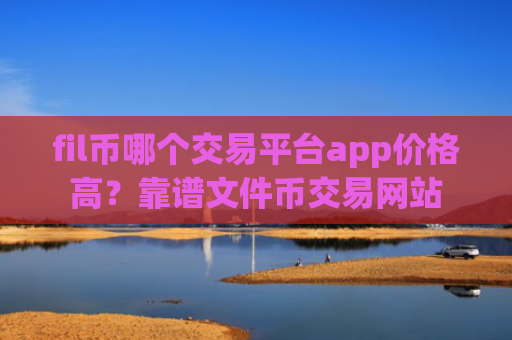 fil币哪个交易平台app价格高？靠谱文件币交易网站