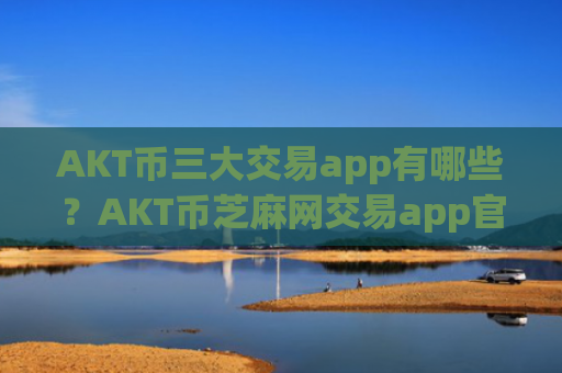 AKT币三大交易app有哪些？AKT币芝麻网交易app官网