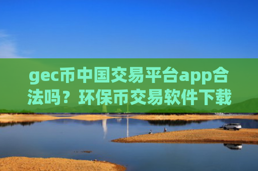 gec币中国交易平台app合法吗？环保币交易软件下载官网app下载安装