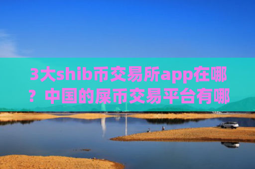 3大shib币交易所app在哪？中国的屎币交易平台有哪些