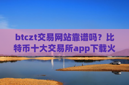 btczt交易网站靠谱吗?比特币十大交易所app下载火币