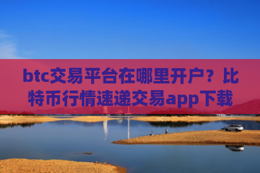 btc交易平台在哪里开户？比特币行情速递交易app下载