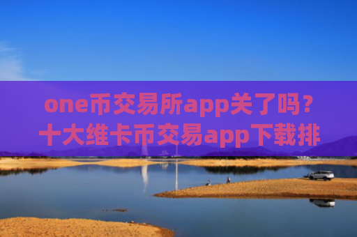 one币交易所app关了吗？十大维卡币交易app下载排行榜最新