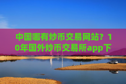 中国哪有炒币交易网站?10年国外炒币交易所app下载