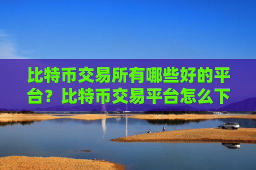 比特币交易所有哪些好的平台？比特币交易平台怎么下载