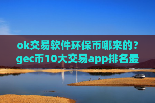 ok交易软件环保币哪来的?gec币10大交易app排名最新