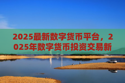 2025最新数字货币平台，2025年数字货币投资交易新趋势