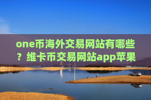 one币海外交易网站有哪些?维卡币交易网站app苹果版