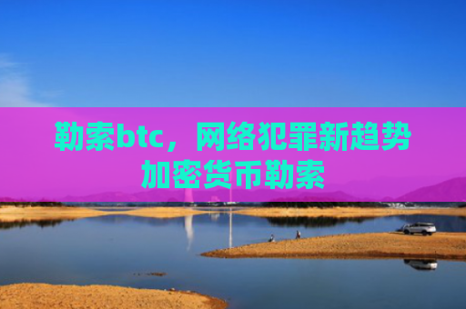 勒索btc，网络犯罪新趋势加密货币勒索