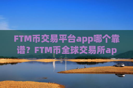 FTM币交易平台app哪个靠谱?FTM币全球交易所app下载排行榜
