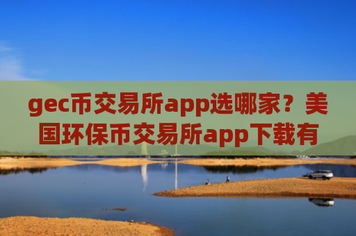 gec币交易所app选哪家？美国环保币交易所app下载有那些