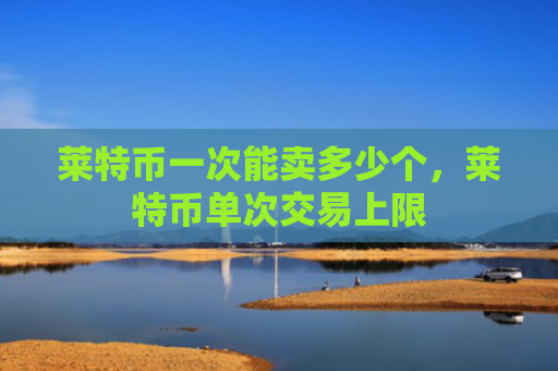莱特币一次能卖多少个，莱特币单次交易上限