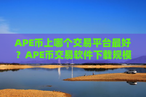 APE币上哪个交易平台最好？APE币交易软件下载规模