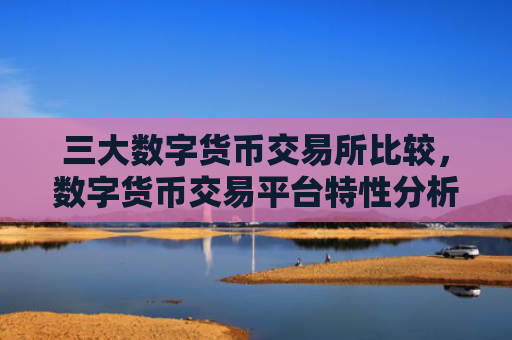 三大数字货币交易所比较，数字货币交易平台特性分析