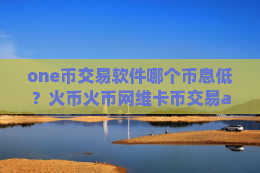 one币交易软件哪个币息低？火币火币网维卡币交易app下载