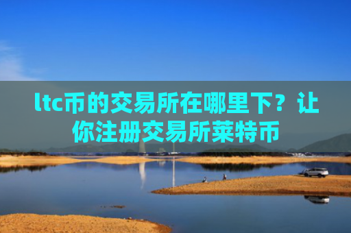 ltc币的交易所在哪里下？让你注册交易所莱特币