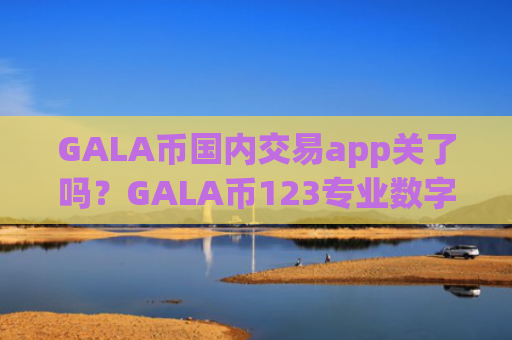 GALA币国内交易app关了吗？GALA币123专业数字资产交易平台