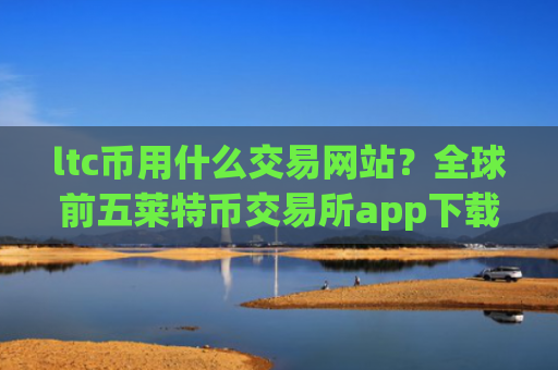 ltc币用什么交易网站？全球前五莱特币交易所app下载