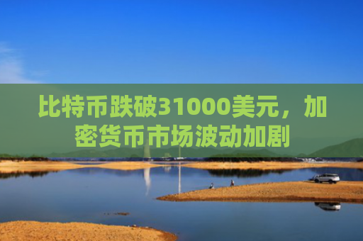 比特币跌破31000美元，加密货币市场波动加剧