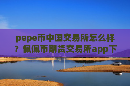 pepe币中国交易所怎么样？佩佩币期货交易所app下载平台
