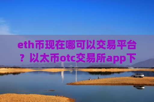 eth币现在哪可以交易平台？以太币otc交易所app下载