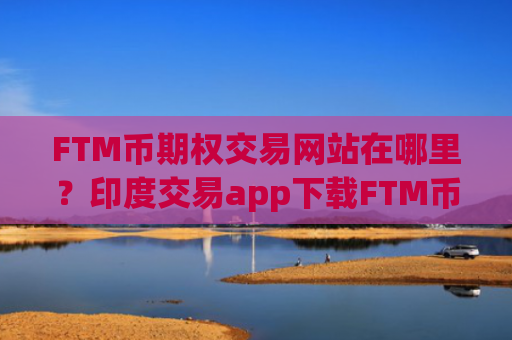 FTM币期权交易网站在哪里？印度交易app下载FTM币价格