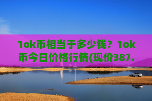 1ok币相当于多少钱？1ok币今日价格行情(现价387.016元)
