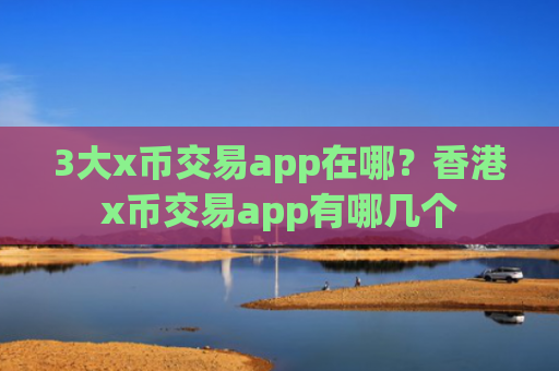 3大x币交易app在哪？香港x币交易app有哪几个