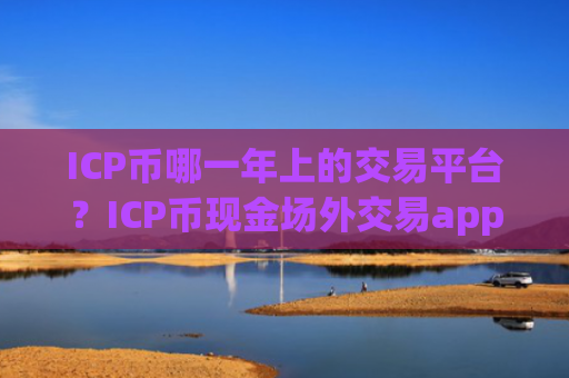 ICP币哪一年上的交易平台？ICP币现金场外交易app下载
