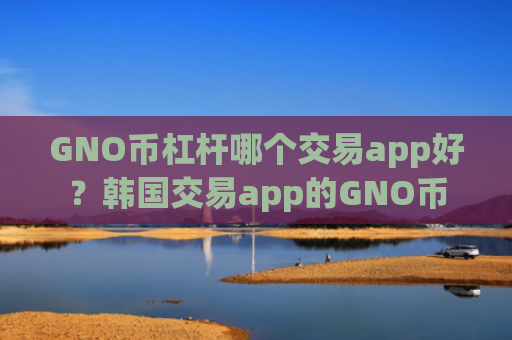 GNO币杠杆哪个交易app好？韩国交易app的GNO币