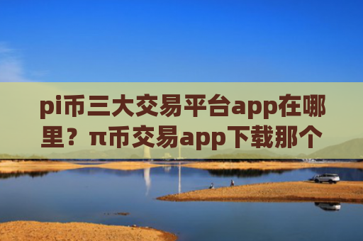 pi币三大交易平台app在哪里？π币交易app下载那个最简单