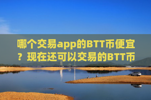哪个交易app的BTT币便宜？现在还可以交易的BTT币交易软件下载